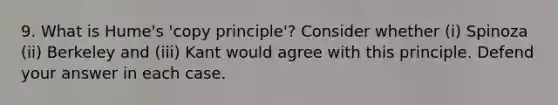 9. What is Hume's 'copy principle'? Consider whether (i) Spinoza (ii) Berkeley and (iii) Kant would agree with this principle. Defend your answer in each case.