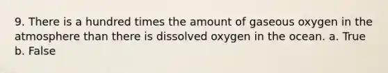 9. There is a hundred times the amount of gaseous oxygen in the atmosphere than there is dissolved oxygen in the ocean. a. True b. False