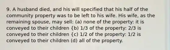 9. A husband died, and his will specified that his half of the community property was to be left to his wife. His wife, as the remaining spouse, may sell: (a) none of the property: it is conveyed to their children {b) 1/3 of the property: 2/3 is conveyed to their children {c) 1/2 of the property: 1/2 is conveyed to their children (d) all of the property.