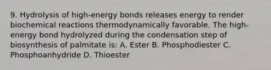 9. Hydrolysis of high-energy bonds releases energy to render biochemical reactions thermodynamically favorable. The high-energy bond hydrolyzed during the condensation step of biosynthesis of palmitate is: A. Ester B. Phosphodiester C. Phosphoanhydride D. Thioester