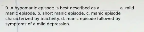 9. A hypomanic episode is best described as a _________ a. mild manic episode. b. short manic episode. c. manic episode characterized by inactivity. d. manic episode followed by symptoms of a mild depression.