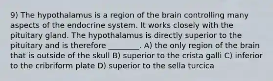 9) The hypothalamus is a region of the brain controlling many aspects of the endocrine system. It works closely with the pituitary gland. The hypothalamus is directly superior to the pituitary and is therefore ________. A) the only region of the brain that is outside of the skull B) superior to the crista galli C) inferior to the cribriform plate D) superior to the sella turcica