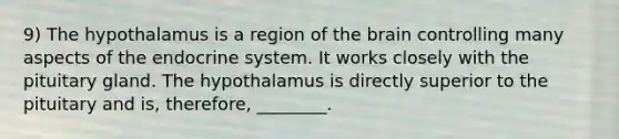 9) The hypothalamus is a region of the brain controlling many aspects of the endocrine system. It works closely with the pituitary gland. The hypothalamus is directly superior to the pituitary and is, therefore, ________.