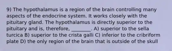 9) The hypothalamus is a region of the brain controlling many aspects of the endocrine system. It works closely with the pituitary gland. The hypothalamus is directly superior to the pituitary and is, therefore, ________. A) superior to the sella turcica B) superior to the crista galli C) inferior to the cribriform plate D) the only region of the brain that is outside of the skull