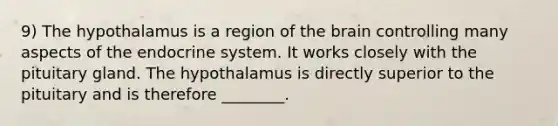 9) The hypothalamus is a region of the brain controlling many aspects of the endocrine system. It works closely with the pituitary gland. The hypothalamus is directly superior to the pituitary and is therefore ________.