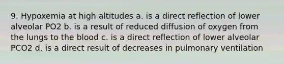 9. Hypoxemia at high altitudes a. is a direct reflection of lower alveolar PO2 b. is a result of reduced diffusion of oxygen from the lungs to the blood c. is a direct reflection of lower alveolar PCO2 d. is a direct result of decreases in pulmonary ventilation