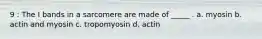 9 : The I bands in a sarcomere are made of _____ . a. myosin b. actin and myosin c. tropomyosin d. actin