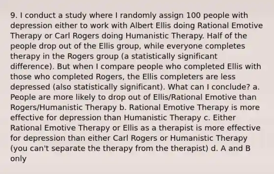 9. I conduct a study where I randomly assign 100 people with depression either to work with Albert Ellis doing Rational Emotive Therapy or Carl Rogers doing Humanistic Therapy. Half of the people drop out of the Ellis group, while everyone completes therapy in the Rogers group (a statistically significant difference). But when I compare people who completed Ellis with those who completed Rogers, the Ellis completers are less depressed (also statistically significant). What can I conclude? a. People are more likely to drop out of Ellis/Rational Emotive than Rogers/Humanistic Therapy b. Rational Emotive Therapy is more effective for depression than Humanistic Therapy c. Either Rational Emotive Therapy or Ellis as a therapist is more effective for depression than either Carl Rogers or Humanistic Therapy (you can't separate the therapy from the therapist) d. A and B only