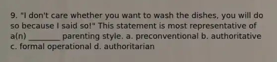 9. "I don't care whether you want to wash the dishes, you will do so because I said so!" This statement is most representative of a(n) ________ parenting style. a. preconventional b. authoritative c. formal operational d. authoritarian