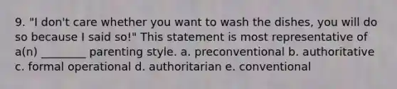 9. "I don't care whether you want to wash the dishes, you will do so because I said so!" This statement is most representative of a(n) ________ parenting style. a. preconventional b. authoritative c. formal operational d. authoritarian e. conventional