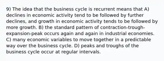 9) The idea that the business cycle is recurrent means that A) declines in economic activity tend to be followed by further declines, and growth in economic activity tends to be followed by more growth. B) the standard pattern of contraction-trough-expansion-peak occurs again and again in industrial economies. C) many economic variables to move together in a predictable way over the business cycle. D) peaks and troughs of the business cycle occur at regular intervals.