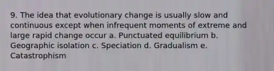 9. The idea that evolutionary change is usually slow and continuous except when infrequent moments of extreme and large rapid change occur a. Punctuated equilibrium b. Geographic isolation c. Speciation d. Gradualism e. Catastrophism