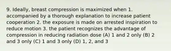 9. Ideally, breast compression is maximized when 1. accompanied by a thorough explanation to increase patient cooperation 2. the exposure is made on arrested inspiration to reduce motion 3. the patient recognizes the advantage of compression in reducing radiation dose (A) 1 and 2 only (B) 2 and 3 only (C) 1 and 3 only (D) 1, 2, and 3