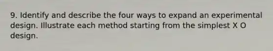 9. Identify and describe the four ways to expand an experimental design. Illustrate each method starting from the simplest X O design.