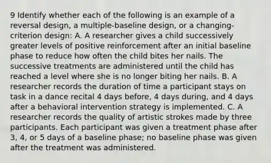 9 Identify whether each of the following is an example of a reversal design, a multiple-baseline design, or a changing-criterion design: A. A researcher gives a child successively greater levels of positive reinforcement after an initial baseline phase to reduce how often the child bites her nails. The successive treatments are administered until the child has reached a level where she is no longer biting her nails. B. A researcher records the duration of time a participant stays on task in a dance recital 4 days before, 4 days during, and 4 days after a behavioral intervention strategy is implemented. C. A researcher records the quality of artistic strokes made by three participants. Each participant was given a treatment phase after 3, 4, or 5 days of a baseline phase; no baseline phase was given after the treatment was administered.