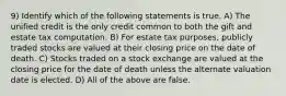 9) Identify which of the following statements is true. A) The unified credit is the only credit common to both the gift and estate tax computation. B) For estate tax purposes, publicly traded stocks are valued at their closing price on the date of death. C) Stocks traded on a stock exchange are valued at the closing price for the date of death unless the alternate valuation date is elected. D) All of the above are false.