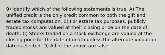 9) Identify which of the following statements is true. A) The unified credit is the only credit common to both the gift and estate tax computation. B) For estate tax purposes, publicly traded stocks are valued at their closing price on the date of death. C) Stocks traded on a stock exchange are valued at the closing price for the date of death unless the alternate valuation date is elected. D) All of the above are false.