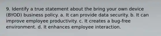 9. Identify a true statement about the bring your own device (BYOD) business policy. a. It can provide data security. b. It can improve employee productivity. c. It creates a bug-free environment. d. It enhances employee interaction.