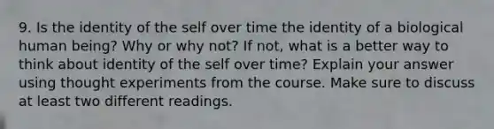 9. Is the identity of the self over time the identity of a biological human being? Why or why not? If not, what is a better way to think about identity of the self over time? Explain your answer using thought experiments from the course. Make sure to discuss at least two different readings.