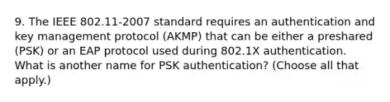 9. The IEEE 802.11-2007 standard requires an authentication and key management protocol (AKMP) that can be either a preshared (PSK) or an EAP protocol used during 802.1X authentication. What is another name for PSK authentication? (Choose all that apply.)