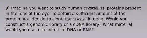 9) Imagine you want to study human crystallins, proteins present in the lens of the eye. To obtain a sufficient amount of the protein, you decide to clone the crystallin gene. Would you construct a genomic library or a cDNA library? What material would you use as a source of DNA or RNA?