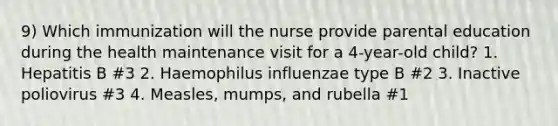 9) Which immunization will the nurse provide parental education during the health maintenance visit for a 4-year-old child? 1. Hepatitis B #3 2. Haemophilus influenzae type B #2 3. Inactive poliovirus #3 4. Measles, mumps, and rubella #1