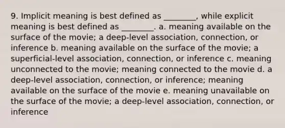 9. Implicit meaning is best defined as ________, while explicit meaning is best defined as ________. a. meaning available on the surface of the movie; a deep-level association, connection, or inference b. meaning available on the surface of the movie; a superficial-level association, connection, or inference c. meaning unconnected to the movie; meaning connected to the movie d. a deep-level association, connection, or inference; meaning available on the surface of the movie e. meaning unavailable on the surface of the movie; a deep-level association, connection, or inference