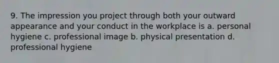 9. The impression you project through both your outward appearance and your conduct in the workplace is a. personal hygiene c. professional image b. physical presentation d. professional hygiene