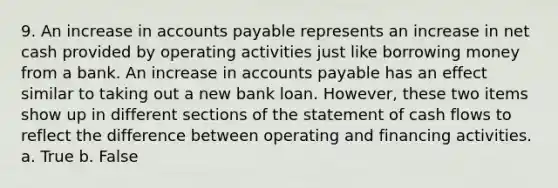 9. An increase in accounts payable represents an increase in net cash provided by operating activities just like borrowing money from a bank. An increase in accounts payable has an effect similar to taking out a new bank loan. However, these two items show up in different sections of the statement of cash flows to reflect the difference between operating and financing activities. a. True b. False