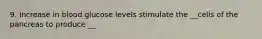 9. Increase in blood glucose levels stimulate the __cells of the pancreas to produce __