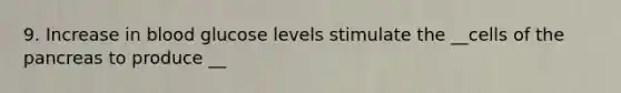9. Increase in blood glucose levels stimulate the __cells of the pancreas to produce __