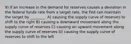 9) If an increase in the demand for reserves causes a deviation in the federal funds rate from a target rate, the Fed can maintain the target by ________. A) causing the supply curve of reserves to shift to the right B) causing a downward movement along the supply curve of reserves C) causing an upward movement along the supply curve of reserves D) causing the supply curve of reserves to shift to the left