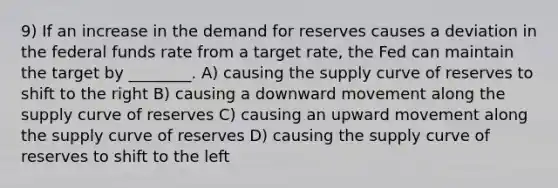 9) If an increase in the demand for reserves causes a deviation in the federal funds rate from a target rate, the Fed can maintain the target by ________. A) causing the supply curve of reserves to shift to the right B) causing a downward movement along the supply curve of reserves C) causing an upward movement along the supply curve of reserves D) causing the supply curve of reserves to shift to the left