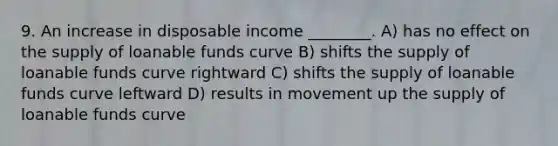 9. An increase in disposable income ________. A) has no effect on the supply of loanable funds curve B) shifts the supply of loanable funds curve rightward C) shifts the supply of loanable funds curve leftward D) results in movement up the supply of loanable funds curve