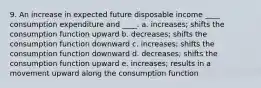 9. An increase in expected future disposable income ____ consumption expenditure and ____. a. increases; shifts the consumption function upward b. decreases; shifts the consumption function downward c. increases; shifts the consumption function downward d. decreases; shifts the consumption function upward e. increases; results in a movement upward along the consumption function