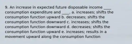 9. An increase in expected future disposable income ____ consumption expenditure and ____. a. increases; shifts the consumption function upward b. decreases; shifts the consumption function downward c. increases; shifts the consumption function downward d. decreases; shifts the consumption function upward e. increases; results in a movement upward along the consumption function