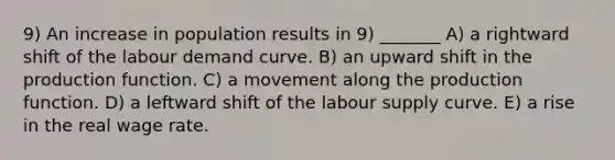 9) An increase in population results in 9) _______ A) a rightward shift of the labour demand curve. B) an upward shift in the production function. C) a movement along the production function. D) a leftward shift of the labour supply curve. E) a rise in the real wage rate.