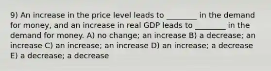 9) An increase in the price level leads to ________ in <a href='https://www.questionai.com/knowledge/klIDlybqd8-the-demand-for-money' class='anchor-knowledge'>the demand for money</a>, and an increase in real GDP leads to ________ in the demand for money. A) no change; an increase B) a decrease; an increase C) an increase; an increase D) an increase; a decrease E) a decrease; a decrease