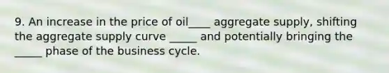 9. An increase in the price of oil____ aggregate supply, shifting the aggregate supply curve _____ and potentially bringing the _____ phase of the business cycle.