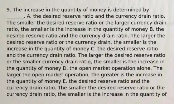 9. The increase in the quantity of money is determined by​ _______. A. the desired reserve ratio and the currency drain ratio. The smaller the desired reserve ratio or the larger currency drain​ ratio, the smaller is the increase in the quantity of money B. the desired reserve ratio and the currency drain ratio. The larger the desired reserve ratio or the currency​ drain, the smaller is the increase in the quantity of money C. the desired reserve ratio and the currency drain ratio. The larger the desired reserve ratio or the smaller currency drain​ ratio, the smaller is the increase in the quantity of money D. the open market operation alone. The larger the open market​ operation, the greater is the increase in the quantity of money E. the desired reserve ratio and the currency drain ratio. The smaller the desired reserve ratio or the currency drain​ ratio, the smaller is the increase in the quantity of