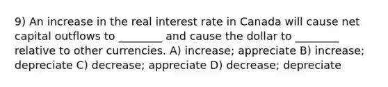 9) An increase in the real interest rate in Canada will cause net capital outflows to ________ and cause the dollar to ________ relative to other currencies. A) increase; appreciate B) increase; depreciate C) decrease; appreciate D) decrease; depreciate