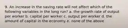 9. An increase in the saving rate will not affect which of the following variables in the long run? a. the growth rate of output per worker b. capital per worker c. output per worker d. the amount of capital in the economy e. none of the above