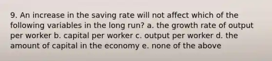 9. An increase in the saving rate will not affect which of the following variables in the long run? a. the growth rate of output per worker b. capital per worker c. output per worker d. the amount of capital in the economy e. none of the above