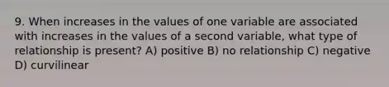 9. When increases in the values of one variable are associated with increases in the values of a second variable, what type of relationship is present? A) positive B) no relationship C) negative D) curvilinear