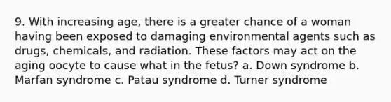 9. With increasing age, there is a greater chance of a woman having been exposed to damaging environmental agents such as drugs, chemicals, and radiation. These factors may act on the aging oocyte to cause what in the fetus? a. Down syndrome b. Marfan syndrome c. Patau syndrome d. Turner syndrome