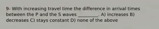 9- With increasing travel time the difference in arrival times between the P and the S waves _________. A) increases B) decreases C) stays constant D) none of the above