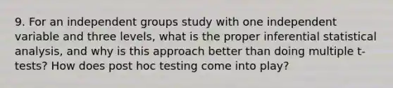 9. For an independent groups study with one independent variable and three levels, what is the proper inferential statistical analysis, and why is this approach better than doing multiple t‐tests? How does post hoc testing come into play?