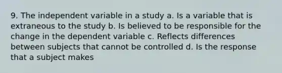 9. The independent variable in a study a. Is a variable that is extraneous to the study b. Is believed to be responsible for the change in the dependent variable c. Reflects differences between subjects that cannot be controlled d. Is the response that a subject makes