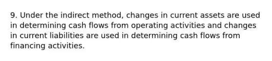 9. Under the indirect method, changes in current assets are used in determining cash flows from operating activities and changes in current liabilities are used in determining cash flows from financing activities.