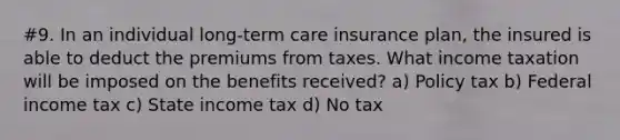 #9. In an individual long-term care insurance plan, the insured is able to deduct the premiums from taxes. What income taxation will be imposed on the benefits received? a) Policy tax b) Federal income tax c) State income tax d) No tax